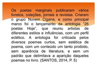  Os poetas marginais publicaram vários
livretos, coleções, jornais e revistas. Criaram
o grupo Nuvem Cigana, e como principal
marco foi o lançamento da antologia “26
poetas Hoje”, que reuniu artistas de
diferentes estilos e influências, com um perfil
eclético. A antologia foi criticada pelos
diversos poemas curtos, sem estética de
poema, com um conteúdo um tanto proibido,
sem aparência de literatura, e sem um
padrão que delimitava a aparição daqueles
poemas no livro. (SANTOS, 2014, P. 5)
 