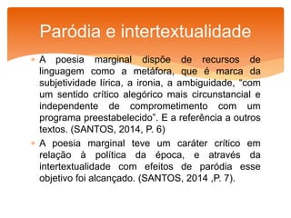  A poesia marginal dispõe de recursos de
linguagem como a metáfora, que é marca da
subjetividade lírica, a ironia, a ambiguidade, “com
um sentido crítico alegórico mais circunstancial e
independente de comprometimento com um
programa preestabelecido”. E a referência a outros
textos. (SANTOS, 2014, P. 6)
 A poesia marginal teve um caráter crítico em
relação à política da época, e através da
intertextualidade com efeitos de paródia esse
objetivo foi alcançado. (SANTOS, 2014 ,P. 7).
Paródia e intertextualidade
 