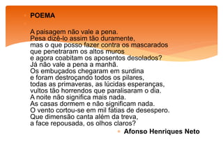  POEMA

 A paisagem não vale a pena.
Pesa dizê-lo assim tão duramente,
mas o que posso fazer contra os mascarados
que penetraram os altos muros
e agora coabitam os aposentos desolados?
Já não vale a pena a manhã.
Os embuçados chegaram em surdina
e foram destroçando todos os pilares,
todas as primaveras, as lúcidas esperanças,
vultos tão horrendos que paralisaram o dia.
A noite não significa mais nada.
As casas dormem e não significam nada.
O vento cortou-se em mil fatias de desespero.
Que dimensão canta além da treva,
a face repousada, os olhos claros?
 Afonso Henriques Neto
 