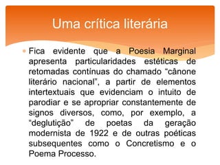  Fica evidente que a Poesia Marginal
apresenta particularidades estéticas de
retomadas contínuas do chamado “cânone
literário nacional”, a partir de elementos
intertextuais que evidenciam o intuito de
parodiar e se apropriar constantemente de
signos diversos, como, por exemplo, a
“deglutição” de poetas da geração
modernista de 1922 e de outras poéticas
subsequentes como o Concretismo e o
Poema Processo.
Uma crítica literária
 