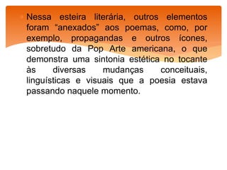  Nessa esteira literária, outros elementos
foram “anexados” aos poemas, como, por
exemplo, propagandas e outros ícones,
sobretudo da Pop Arte americana, o que
demonstra uma sintonia estética no tocante
às diversas mudanças conceituais,
linguísticas e visuais que a poesia estava
passando naquele momento.
 
