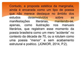  Contudo, a proposta estética da marginalia,
ainda é encarada como um tipo de poesia
que não merece destaque no âmbito dos
estudos desenvolvidos sobre as
manifestações literárias, mantendo-se,
apenas, como ilustração nos manuais
literários, que registram esse momento da
poesia brasileira como um mero “acidente” no
contexto da década de 70, ou a rotulam como
uma poesia “menor” e sem acabamento
estrutural e poético. (JÚNIOR, 2014, P.2).
 