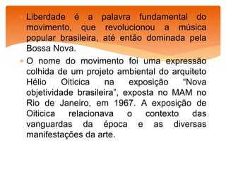  Liberdade é a palavra fundamental do
movimento, que revolucionou a música
popular brasileira, até então dominada pela
Bossa Nova.
 O nome do movimento foi uma expressão
colhida de um projeto ambiental do arquiteto
Hélio Oiticica na exposição “Nova
objetividade brasileira”, exposta no MAM no
Rio de Janeiro, em 1967. A exposição de
Oiticica relacionava o contexto das
vanguardas da época e as diversas
manifestações da arte.
 