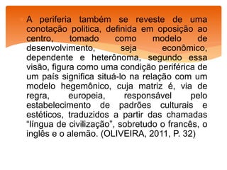  A periferia também se reveste de uma
conotação politica, definida em oposição ao
centro, tomado como modelo de
desenvolvimento, seja econômico,
dependente e heterônoma, segundo essa
visão, figura como uma condição periférica de
um país significa situá-lo na relação com um
modelo hegemônico, cuja matriz é, via de
regra, europeia, responsável pelo
estabelecimento de padrões culturais e
estéticos, traduzidos a partir das chamadas
“língua de civilização”, sobretudo o francês, o
inglês e o alemão. (OLIVEIRA, 2011, P. 32)
 
