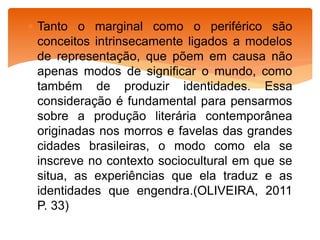  Tanto o marginal como o periférico são
conceitos intrinsecamente ligados a modelos
de representação, que põem em causa não
apenas modos de significar o mundo, como
também de produzir identidades. Essa
consideração é fundamental para pensarmos
sobre a produção literária contemporânea
originadas nos morros e favelas das grandes
cidades brasileiras, o modo como ela se
inscreve no contexto sociocultural em que se
situa, as experiências que ela traduz e as
identidades que engendra.(OLIVEIRA, 2011
P. 33)
 