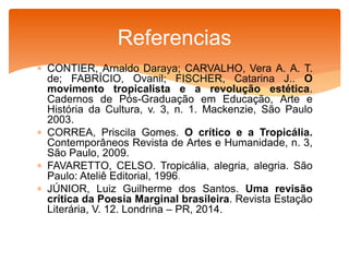  CONTIER, Arnaldo Daraya; CARVALHO, Vera A. A. T.
de; FABRÍCIO, Ovanil; FISCHER, Catarina J.. O
movimento tropicalista e a revolução estética.
Cadernos de Pós-Graduação em Educação, Arte e
História da Cultura, v. 3, n. 1. Mackenzie, São Paulo
2003.
 CORREA, Priscila Gomes. O crítico e a Tropicália.
Contemporâneos Revista de Artes e Humanidade, n. 3,
São Paulo, 2009.
 FAVARETTO, CELSO. Tropicália, alegria, alegria. São
Paulo: Ateliê Editorial, 1996.
 JÚNIOR, Luiz Guilherme dos Santos. Uma revisão
crítica da Poesia Marginal brasileira. Revista Estação
Literária, V. 12. Londrina – PR, 2014.
Referencias
 