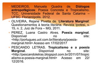  MEDEIROS, Manuela Quadra de. Diálogos
antropofágicos: Poesia Concreta e Tropicalismo.
TCC, Universidade Federal de Santa Catarina –
UFSC. Florianópolis, 2012.
 OLIVEIRA, Rejane Pivetta de. Literatura Marginal:
Questionamentos à teoria literária. Revista Ipotesi, v.
15, n. 2, Juiz de Fora – MG, 2011.
 PEREZ, Luana Castro Alves. Poesia marginal.
Disponível no site:
<http://portugues.uol.com.br/literatura/poesia-
marginal.html> Acesso em 17/02/2017
 PESCANDO LETRAS. Tropicalismo e a poesia
Marginal. Disponivel no site:
<http://pescandoletras.blogspot.com.br/2011/07/tropic
alismo-e-poesia-marginal.html> Acesso em 22/
12/2016.
 