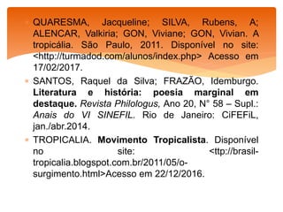  QUARESMA, Jacqueline; SILVA, Rubens, A;
ALENCAR, Valkiria; GON, Viviane; GON, Vivian. A
tropicália. São Paulo, 2011. Disponível no site:
<http://turmadod.com/alunos/index.php> Acesso em
17/02/2017.
 SANTOS, Raquel da Silva; FRAZÃO, Idemburgo.
Literatura e história: poesia marginal em
destaque. Revista Philologus, Ano 20, N° 58 – Supl.:
Anais do VI SINEFIL. Rio de Janeiro: CiFEFiL,
jan./abr.2014.
 TROPICALIA. Movimento Tropicalista. Disponível
no site: <ttp://brasil-
tropicalia.blogspot.com.br/2011/05/o-
surgimento.html>Acesso em 22/12/2016.
 