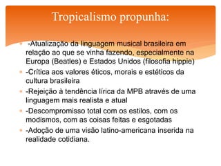  -Atualização da linguagem musical brasileira em
relação ao que se vinha fazendo, especialmente na
Europa (Beatles) e Estados Unidos (filosofia hippie)
 -Crítica aos valores éticos, morais e estéticos da
cultura brasileira
 -Rejeição à tendência lírica da MPB através de uma
linguagem mais realista e atual
 -Descompromisso total com os estilos, com os
modismos, com as coisas feitas e esgotadas
 -Adoção de uma visão latino-americana inserida na
realidade cotidiana.
Tropicalismo propunha:
 