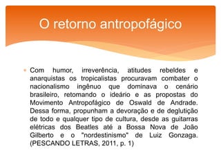  Com humor, irreverência, atitudes rebeldes e
anarquistas os tropicalistas procuravam combater o
nacionalismo ingênuo que dominava o cenário
brasileiro, retomando o ideário e as propostas do
Movimento Antropofágico de Oswald de Andrade.
Dessa forma, propunham a devoração e de deglutição
de todo e qualquer tipo de cultura, desde as guitarras
elétricas dos Beatles até a Bossa Nova de João
Gilberto e o "nordestinismo" de Luiz Gonzaga.
(PESCANDO LETRAS, 2011, p. 1)
O retorno antropofágico
 