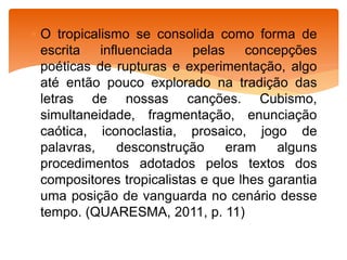  O tropicalismo se consolida como forma de
escrita influenciada pelas concepções
poéticas de rupturas e experimentação, algo
até então pouco explorado na tradição das
letras de nossas canções. Cubismo,
simultaneidade, fragmentação, enunciação
caótica, iconoclastia, prosaico, jogo de
palavras, desconstrução eram alguns
procedimentos adotados pelos textos dos
compositores tropicalistas e que lhes garantia
uma posição de vanguarda no cenário desse
tempo. (QUARESMA, 2011, p. 11)
 