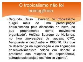 Segundo Celso Favaretto “o tropicalismo
surgiu mais de uma preocupação
entusiasmada pela discussão do novo, do
que propriamente como movimento
organizado”. Helóisa Buarque de Hollanda,
no livro Impressões de viagem: CPC,
Vanguarda e desdumbe – 1960/70. Diz que
“a descrença na significação e na linguagem
desenvolvimentista coloca em debate o
problema das relações de dependência,
acirrado pelo projeto econômico vigente”.
O tropicalismo não foi
homogêneo.
 