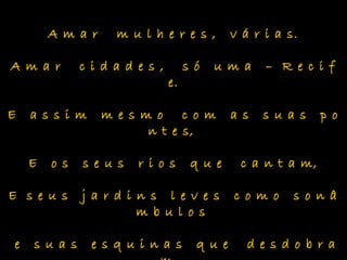 A m a r m u l h e r e s , v á r i a s.
A m a r c i d a d e s , s ó u m a – R e c i f
e.
E a s s i m m e s m o c o m a s s u a s p o
n t e s,
E o s s e u s r i o s q u e c a n t a m,
E s e u s j a r d i n s l e v e s c o m o s o n â
m b u l o s
e s u a s e s q u i n a s q u e d e s d o b r a
 
