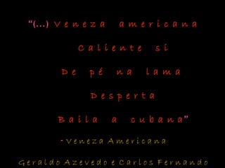 “(...) V e n e z a a m e r i c a n aV e n e z a a m e r i c a n a
C a l i e n t e s iC a l i e n t e s i
D e p é n a l a m aD e p é n a l a m a
D e s p e r t aD e s p e r t a
B a i l a a c u b a n aB a i l a a c u b a n a”
- V e n e z a A m e r i c a n a
G e r a l d o A z e v e d o e C a r l o s F e r n a n d o
 