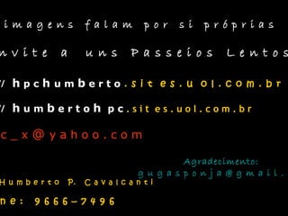 i m a g e n s f a l a m p o r s i p r ó p r i a s
n v i t e a u n s P a s s e i o s L e n t o s
// h p c h u m b e r t o . s i t e s . u o l . c o m . b r
// h u m b e r t o h p c . s i t e s . u o l . c o m . b r
c _ x @ y a h o o . c o m
Agradecimento:
g u g a s p o n j a @ g m a i l . c
H u m b e r t o P. C a v a l c a n t i
n e : 9 6 6 6 – 7 4 9 6
 