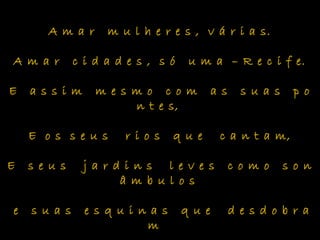 A m a r m u l h e r e s , v á r i a s.
A m a r c i d a d e s , s ó u m a – R e c i f e.
E a s s i m m e s m o c o m a s s u a s p o
n t e s,
E o s s e u s r i o s q u e c a n t a m,
E s e u s j a r d i n s l e v e s c o m o s o n
â m b u l o s
e s u a s e s q u i n a s q u e d e s d o b r a
m
 