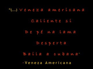“(...) V e n e z a a m e r i c a n a
C a l i e n t e s i
D e p é n a l a m a
D e s p e r t a
B a i l a a c u b a n a”
- V e n e z a A m e r i c a n a
 