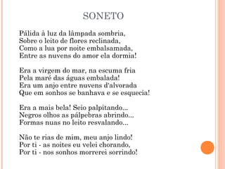 SONETO
Pálida à luz da lâmpada sombria, 
Sobre o leito de flores reclinada,
Como a lua por noite embalsamada, 
Entre as nuvens do amor ela dormia! 
Era a virgem do mar, na escuma fria
Pela maré das águas embalada! 
Era um anjo entre nuvens d'alvorada
Que em sonhos se banhava e se esquecia! 
Era a mais bela! Seio palpitando...
Negros olhos as pálpebras abrindo...
Formas nuas no leito resvalando...
Não te rias de mim, meu anjo lindo! 
Por ti - as noites eu velei chorando, 
Por ti - nos sonhos morrerei sorrindo!
 