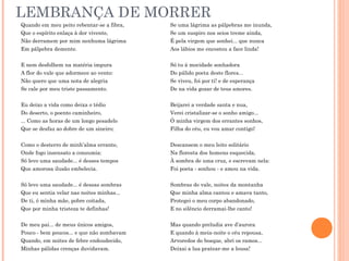 LEMBRANÇA DE MORRER
Quando em meu peito rebentar-se a fibra,
Que o espírito enlaça à dor vivente,
Não derramem por mim nenhuma lágrima
Em pálpebra demente.
E nem desfolhem na matéria impura
A flor do vale que adormece ao vento:
Não quero que uma nota de alegria
Se cale por meu triste passamento.
Eu deixo a vida como deixa o tédio
Do deserto, o poento caminheiro,
... Como as horas de um longo pesadelo
Que se desfaz ao dobre de um sineiro;
Como o desterro de minh’alma errante,
Onde fogo insensato a consumia:
Só levo uma saudade... é desses tempos
Que amorosa ilusão embelecia.
Só levo uma saudade... é dessas sombras
Que eu sentia velar nas noites minhas...
De ti, ó minha mãe, pobre coitada,
Que por minha tristeza te definhas!
De meu pai... de meus únicos amigos,
Pouco - bem poucos... e que não zombavam
Quando, em noites de febre endoudecido,
Minhas pálidas crenças duvidavam.
Se uma lágrima as pálpebras me inunda,
Se um suspiro nos seios treme ainda,
É pela virgem que sonhei... que nunca
Aos lábios me encostou a face linda!
Só tu à mocidade sonhadora
Do pálido poeta deste flores...
Se viveu, foi por ti! e de esperança
De na vida gozar de teus amores.
Beijarei a verdade santa e nua,
Verei cristalizar-se o sonho amigo...
Ó minha virgem dos errantes sonhos,
Filha do céu, eu vou amar contigo!
Descansem o meu leito solitário
Na floresta dos homens esquecida,
À sombra de uma cruz, e escrevam nela:
Foi poeta - sonhou - e amou na vida.
Sombras do vale, noites da montanha
Que minha alma cantou e amava tanto,
Protegei o meu corpo abandonado,
E no silêncio derramai-lhe canto!
Mas quando preludia ave d’aurora
E quando à meia-noite o céu repousa,
Arvoredos do bosque, abri os ramos...
Deixai a lua pratear-me a lousa!
 
