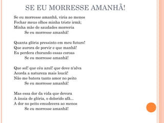 SE EU MORRESSE AMANHÃ!
Se eu morresse amanhã, viria ao menos
Fechar meus olhos minha triste irmã;
Minha mãe de saudades morreria
Se eu morresse amanhã!
Quanta glória pressinto em meu futuro!
Que aurora de porvir e que manhã!
Eu perdera chorando essas coroas
Se eu morresse amanhã!
Que sol! que céu azul! que dove n'alva
Acorda a natureza mais loucã!
Não me batera tanto amor no peito
Se eu morresse amanhã!
Mas essa dor da vida que devora
A ânsia de glória, o dolorido afã...
A dor no peito emudecera ao menos
Se eu morresse amanhã!
 
