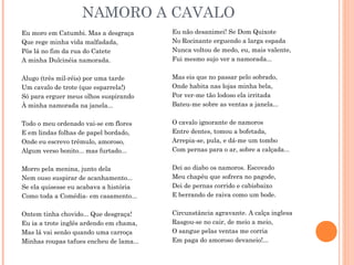 NAMORO A CAVALO
Eu moro em Catumbi. Mas a desgraça
Que rege minha vida malfadada,
Pôs lá no fim da rua do Catete
A minha Dulcinéia namorada.
Alugo (três mil-réis) por uma tarde
Um cavalo de trote (que esparrela!)
Só para erguer meus olhos suspirando
À minha namorada na janela...
Todo o meu ordenado vai-se em flores
E em lindas folhas de papel bordado,
Onde eu escrevo trêmulo, amoroso,
Algum verso bonito... mas furtado...
Morro pela menina, junto dela
Nem ouso suspirar de acanhamento...
Se ela quisesse eu acabava a história
Como toda a Comédia- em casamento...
Ontem tinha chovido... Que desgraça!
Eu ia a trote inglês ardendo em chama,
Mas lá vai senão quando uma carroça
Minhas roupas tafues encheu de lama...
Eu não desanimei! Se Dom Quixote
No Rocinante erguendo a larga espada
Nunca voltou de medo, eu, mais valente,
Fui mesmo sujo ver a namorada...
Mas eis que no passar pelo sobrado,
Onde habita nas lojas minha bela,
Por ver-me tão lodoso ela irritada
Bateu-me sobre as ventas a janela...
O cavalo ignorante de namoros
Entre dentes, tomou a bofetada,
Arrepia-se, pula, e dá-me um tombo
Com pernas para o ar, sobre a calçada...
Dei ao diabo os namoros. Escovado
Meu chapéu que sofrera no pagode,
Dei de pernas corrido e cabisbaixo
E berrando de raiva como um bode.
Circunstância agravante. A calça inglesa
Rasgou-se no cair, de meio a meio,
O sangue pelas ventas me corria
Em paga do amoroso devaneio!...
 