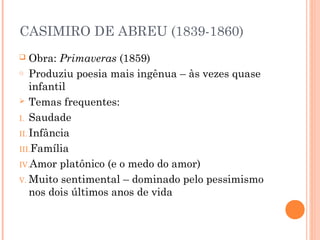 CASIMIRO DE ABREU (1839-1860)
 Obra: Primaveras (1859)
o Produziu poesia mais ingênua – às vezes quase
infantil
 Temas frequentes:
I. Saudade
II. Infância
III.Família
IV.Amor platônico (e o medo do amor)
V. Muito sentimental – dominado pelo pessimismo
nos dois últimos anos de vida
 