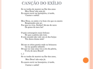 CANÇÃO DO EXÍLIO
Se eu tenho de morrer na flor dos anos 
       Meu Deus! não seja já; 
Eu quero ouvir na laranjeira, à tarde, 
        Cantar o sabiá!
Meu Deus, eu sinto e tu bem vês que eu morro 
       Respirando este ar; 
Faz que eu viva, Senhor! dá-me de novo 
       Os gozos do meu lar!
O país estrangeiro mais belezas 
       Do que a pátria não tem; 
E este mundo não vale um só dos beijos 
       Tão doces duma mãe!
Dá-me os sítios gentis onde eu brincava 
       Lá na quadra infantil; 
Dá que eu veja uma vez o céu da pátria, 
       O céu do meu Brasil!
(...)
Se eu tenho de morrer na flor dos anos,
Meu Deus! não seja já;
Eu quero ouvir na laranjeira, à tarde,
Cantar o sabiá!
 