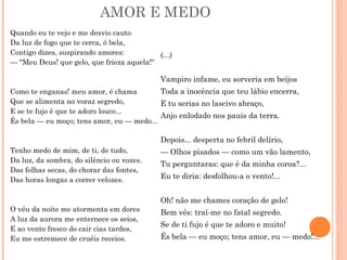 AMOR E MEDO
Quando eu te vejo e me desvio cauto
Da luz de fogo que te cerca, ó bela,
Contigo dizes, suspirando amores:
— "Meu Deus! que gelo, que frieza aquela!"
Como te enganas! meu amor, é chama
Que se alimenta no voraz segredo,
E se te fujo é que te adoro louco...
És bela — eu moço; tens amor, eu — medo...
Tenho medo de mim, de ti, de tudo,
Da luz, da sombra, do silêncio ou vozes.
Das folhas secas, do chorar das fontes,
Das horas longas a correr velozes.
O véu da noite me atormenta em dores
A luz da aurora me enternece os seios,
E ao vento fresco do cair cias tardes,
Eu me estremece de cruéis receios.
(...)
Vampiro infame, eu sorveria em beijos
Toda a inocência que teu lábio encerra,
E tu serias no lascivo abraço,
Anjo enlodado nos pauis da terra.
Depois... desperta no febril delírio,
— Olhos pisados — como um vão lamento,
Tu perguntaras: que é da minha coroa?...
Eu te diria: desfolhou-a o vento!...
Oh! não me chames coração de gelo!
Bem vês: traí-me no fatal segredo.
Se de ti fujo é que te adoro e muito!
És bela — eu moço; tens amor, eu — medo!...
 