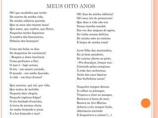 MEUS OITO ANOS
Oh! que saudades que tenho
Da aurora da minha vida,
Da minha infância querida
Que os anos não trazem mais!
Que amor, que sonhos, que flores,
Naquelas tardes fagueiras
À sombra das bananeiras,
Debaixo dos laranjais!
Como são belos os dias
Do despontar da existência!
- Respira a alma inocência
Como perfumes a flor;
O mar é - lago sereno,
O céu - um manto azulado,
O mundo - um sonho dourado,
A vida - um hino d'amor!
Que auroras, que sol, que vida,
Que noites de melodia
Naquela doce alegria,
Naquele ingênuo folgar!
O céu bordado d'estrelas,
A terra de aromas cheia,
As ondas beijando a areia
E a lua beijando o mar!
Oh! dias da minha infância!
Oh! meu céu de primavera!
Que doce a vida não era
Nessa risonha manhã.
Em vez das mágoas de agora,
Eu tinha nessas delícias
De minha mãe as carícias
E beijos de minha irmã!
Livre filho das montanhas,
Eu ia bem satisfeito,
De camisa aberto ao peito,
- Pés descalços, braços nus -
Correndo pelas campinas
À roda das cachoeiras,
Atrás das asas ligeiras
Das borboletas azuis!
Naqueles tempos ditosos
Ia colher as pitangas,
Trepava a tirar as mangas,
Brincava à beira do mar;
Rezava às Ave-Marias,
Achava o céu sempre lindo,
Adormecia sorrindo
E despertava a cantar! (...)
 