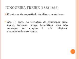 JUNQUEIRA FREIRE (1832-1855)
 O autor mais angustiado do ultrarromantismo.
 Aos 18 anos, na tentativa de solucionar crise
moral, torna-se monge beneditino, mas não
consegue se adaptar à vida religiosa,
abandonando o convento.
 