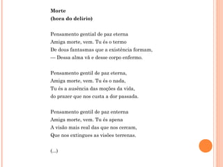Morte
(hora do delírio)
Pensamento gential de paz eterna
Amiga morte, vem. Tu és o termo
De dous fantasmas que a existência formam,
— Dessa alma vã e desse corpo enfermo.
Pensamento gentil de paz eterna,
Amiga morte, vem. Tu és o nada,
Tu és a ausência das moções da vida,
do prazer que nos custa a dor passada.
Pensamento gentil de paz enterna
Amiga morte, vem. Tu és apena
A visão mais real das que nos cercam,
Que nos extingues as visões terrenas.
(...)
 