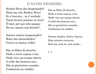 O NAVIO NEGREIRO
Senhor Deus dos desgraçados!
Dizei-me vós, Senhor Deus!
Se é loucura... se é verdade
Tanto horror perante os céus?
Ó mar, por que não apagas
De teu manto este borrão?..
.
Astros! noites! tempestades!
Rolai das imensidades!
Varrei os mares, tufão!
São os filhos do deserto,
Onde a terra esposa a luz.
Onde vive em campo aberto
A tribo dos homens nus...
São os guerreiros ousados
Combatem na solidão.
São os filhos do deserto,
Onde a terra esposa a luz.
Onde vive em campo aberto
A tribo dos homens nus...
São os guerreiros ousados
Combatem na solidão.
Ontem simples, fortes, bravos.
Hoje míseros escravos,
Sem luz, sem ar, sem razão...
(...)
 