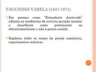 FAGUNDES VARELA (1847-1871)
 Em poemas como “Estandarte Auriverde”
adianta as tendências da terceira geração (muitos
o classificam como pertencente ao
ultrarromantismo e não à poesia social);
 Explorou todos os temas da poesia romântica,
experimentou métricas.
 