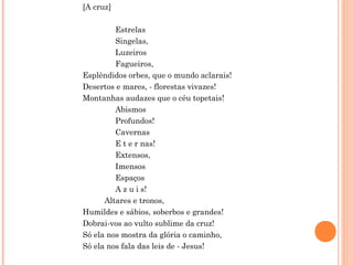 [A cruz]
Estrelas
Singelas,
Luzeiros
Fagueiros,
Esplêndidos orbes, que o mundo aclarais!
Desertos e mares, - florestas vivazes!
Montanhas audazes que o céu topetais!
Abismos
Profundos!
Cavernas
E t e r nas!
Extensos,
Imensos
Espaços
A z u i s!
Altares e tronos,
Humildes e sábios, soberbos e grandes!
Dobrai-vos ao vulto sublime da cruz!
Só ela nos mostra da glória o caminho,
Só ela nos fala das leis de - Jesus!
 