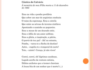 Cântico do Calvário
À memória de meu Filho morto a 11 de dezembro
de 1863
Eras na vida a pomba predileta
Que sobre um mar de angústias conduzia
O ramo da esperança. Eras a estrela
Que entre as névoas do inverno cintilava
Apontando o caminho ao pegureiro.
Eras a messe de um dourado estio.
Eras o idílio de um amor sublime.
Eras a glória, a inspiração, a pátria,
O porvir de teu pai! - Ah! no entanto,
Pomba, - varou-te a flecha do destino!
Astro, - engoliu-te o temporal do norte!
Teto, - caíste!- Crença, já não vives!
Correi, correi, oh! lágrimas saudosas,
Legado acerbo da ventura extinta,
Dúbios archotes que a tremer clareiam
A lousa fria de um sonhar que é morto! (...)
 