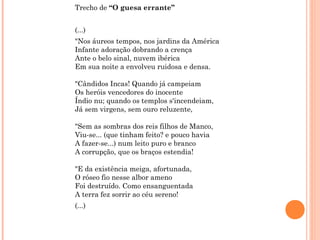 Trecho de “O guesa errante”
(...)
"Nos áureos tempos, nos jardins da América
Infante adoração dobrando a crença
Ante o belo sinal, nuvem ibérica
Em sua noite a envolveu ruidosa e densa.
"Cândidos Incas! Quando já campeiam
Os heróis vencedores do inocente
Índio nu; quando os templos s'incendeiam,
Já sem virgens, sem ouro reluzente,
"Sem as sombras dos reis filhos de Manco,
Viu-se... (que tinham feito? e pouco havia
A fazer-se...) num leito puro e branco
A corrupção, que os braços estendia!
"E da existência meiga, afortunada,
O róseo fio nesse albor ameno
Foi destruído. Como ensanguentada
A terra fez sorrir ao céu sereno!
(...)
 
 