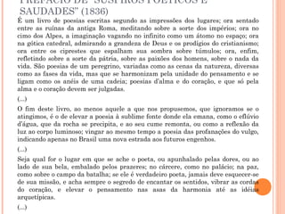 PREFÁCIO DE “SUSPIROS POÉTICOS E
SAUDADES” (1836)
É um livro de poesias escritas segundo as impressões dos lugares; ora sentado
entre as ruínas da antiga Roma, meditando sobre a sorte dos impérios; ora no
cimo dos Alpes, a imaginação vagando no infinito como um átomo no espaço; ora
na gótica catedral, admirando a grandeza de Deus e os prodígios do cristianismo;
ora entre os ciprestes que espalham sua sombra sobre túmulos; ora, enfim,
refletindo sobre a sorte da pátria, sobre as paixões dos homens, sobre o nada da
vida. São poesias de um peregrino, variadas como as cenas da natureza, diversas
como as fases da vida, mas que se harmonizam pela unidade do pensamento e se
ligam como os anéis de uma cadeia; poesias d’alma e do coração, e que só pela
alma e o coração devem ser julgadas.
(...)
O fim deste livro, ao menos aquele a que nos propusemos, que ignoramos se o
atingimos, é o de elevar a poesia à sublime fonte donde ela emana, como o eflúvio
d’água, que da rocha se precipita, e ao seu cume remonta, ou como a reflexão da
luz ao corpo luminoso; vingar ao mesmo tempo a poesia das profanações do vulgo,
indicando apenas no Brasil uma nova estrada aos futuros engenhos.
(...)
Seja qual for o lugar em que se ache o poeta, ou apunhalado pelas dores, ou ao
lado de sua bela, embalado pelos prazeres; no cárcere, como no palácio; na paz,
como sobre o campo da batalha; se ele é verdadeiro poeta, jamais deve esquecer-se
de sua missão, e acha sempre o segredo de encantar os sentidos, vibrar as cordas
do coração, e elevar o pensamento nas asas da harmonia até as idéias
arquetípicas.
(...)
 