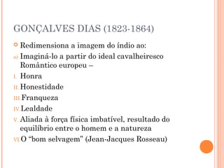 GONÇALVES DIAS (1823-1864)
 Redimensiona a imagem do índio ao:
a) Imaginá-lo a partir do ideal cavalheiresco
Romântico europeu –
I. Honra
II. Honestidade
III.Franqueza
IV.Lealdade
V. Aliada à força física imbatível, resultado do
equilíbrio entre o homem e a natureza
VI.O “bom selvagem” (Jean-Jacques Rosseau)
 