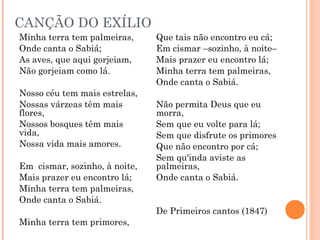 CANÇÃO DO EXÍLIO
Minha terra tem palmeiras,
Onde canta o Sabiá;
As aves, que aqui gorjeiam,
Não gorjeiam como lá.
Nosso céu tem mais estrelas,
Nossas várzeas têm mais
flores,
Nossos bosques têm mais
vida,
Nossa vida mais amores.
Em cismar, sozinho, à noite,
Mais prazer eu encontro lá;
Minha terra tem palmeiras,
Onde canta o Sabiá.
Minha terra tem primores,
Que tais não encontro eu cá;
Em cismar –sozinho, à noite–
Mais prazer eu encontro lá;
Minha terra tem palmeiras,
Onde canta o Sabiá.
Não permita Deus que eu
morra,
Sem que eu volte para lá;
Sem que disfrute os primores
Que não encontro por cá;
Sem qu'inda aviste as
palmeiras,
Onde canta o Sabiá.
De Primeiros cantos (1847)
 