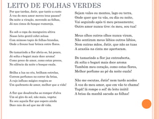 LEITO DE FOLHAS VERDES
Por que tardas, Jatir, que tanto a custo
À voz do meu amor moves teus passos?
Da noite a viração, movendo as folhas,
Já nos cimos do bosque rumoreja.
Eu sob a copa da mangueira altiva
Nosso leito gentil cobri zelosa
Com mimoso tapiz de folhas brandas,
Onde o frouxo luar brinca entre flores.
Do tamarindo a flor abriu-se, há pouco,
Já solta o bogari mais doce aroma!
Como prece de amor, como estas preces,
No silêncio da noite o bosque exala.
Brilha a lua no céu, brilham estrelas,
Correm perfumes no correr da brisa,
A cujo influxo mágico respira-se
Um quebranto de amor, melhor que a vida!
A flor que desabrocha ao romper d'alva
Um só giro do sol, não mais, vegeta:
Eu sou aquela flor que espero ainda
Doce raio do sol que me dê vida.
Sejam vales ou montes, lago ou terra,
Onde quer que tu vás, ou dia ou noite,
Vai seguindo após ti meu pensamento;
Outro amor nunca tive: és meu, sou tua!
Meus olhos outros olhos nunca viram,
Não sentiram meus lábios outros lábios,
Nem outras mãos, Jatir, que não as tuas
A arazóia na cinta me apertaram.
Do tamarindo a flor jaz entreaberta,
Já solta o bogari mais doce aroma
Também meu coração, como estas flores,
Melhor perfume ao pé da noite exala!
Não me escutas, Jatir! nem tardo acodes
À voz do meu amor, que em vão te chama!
Tupã! lá rompe o sol! do leito inútil
A brisa da manhã sacuda as folhas!
 