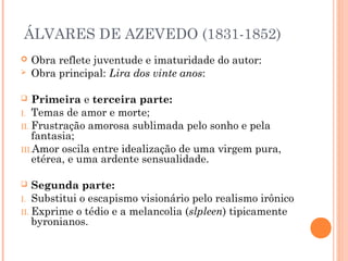 ÁLVARES DE AZEVEDO (1831-1852)
 Obra reflete juventude e imaturidade do autor:
 Obra principal: Lira dos vinte anos:
 Primeira e terceira parte:
I. Temas de amor e morte;
II. Frustração amorosa sublimada pelo sonho e pela
fantasia;
III.Amor oscila entre idealização de uma virgem pura,
etérea, e uma ardente sensualidade.
 Segunda parte:
I. Substitui o escapismo visionário pelo realismo irônico
II. Exprime o tédio e a melancolia (slpleen) tipicamente
byronianos.
 