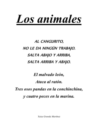 Los animales
AL CANGURITO,
NO LE DA NINGÚN TRABAJO.
SALTA ABAJO Y ARRIBA,
SALTA ARRIBA Y ABAJO.
El malvado león,
Ataca al ratón.
Tres osos pandas en la conchinchina,
y cuatro peces en la marina.
Yaiza Granda Martínez
 
