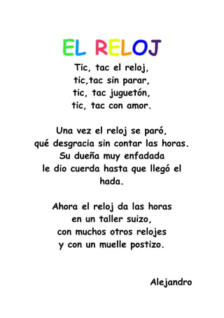 EL RELOJ
Tic, tac el reloj,
tic,tac sin parar,
tic, tac juguetón,
tic, tac con amor.
Una vez el reloj se paró,
qué desgracia sin contar las horas.
Su dueña muy enfadada
le dio cuerda hasta que llegó el
hada.
Ahora el reloj da las horas
en un taller suizo,
con muchos otros relojes
y con un muelle postizo.
Alejandro
 