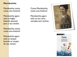 Mamãezinha

Mamãezinha, conta,    Conta, Mamãezinha,
conta uma história!   conta uma história!

Mamãezinha agora      Mamãezinha agora
está no fogão         está no seu sono
fazendo quitutes      cansado, sem sonhos.
para o seu neném.

Mamãezinha, conta,
conta uma história!

Mamãezinha agora
está no tanque
lavando as roupas
do seu neném.
 