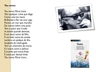 Teu nome

Teu nome, Maria Lúcia
Tem qualquer coisa que afaga
Como uma lua macia
Brilhando à flor de uma vaga.
Parece um mar que marulha
De manso sobre uma praia
Tem o palor que irradia
A estrela quando desmaia.
É um doce nome de filha
É um belo nome de amada
Lembra um pedaço de ilha
Surgindo de madrugada.
Tem um cheirinho de murta
E é suave como a pelúcia
É acorde que nunca finda
É coisa por demais linda
Teu nome, Maria Lúcia...
 