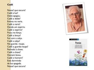 Cadê

Nossa! que escuro!
Cadê a luz?
Dedo apagou.
Cadê o dedo?
Entrou no nariz.
Cadê o nariz?
Dando um espirro.
Cadê o espirro?
Ficou no lenço.
Cadê o lenço?
Foi com a calça.
Cadê a calça?
No guarda- roupa.
Cadê o guarda-roupa?
Fechado à chave.
Cadê a chave?
Homem levou.
Cadê o homem?
Está dormindo
de luz apagada.
Nossa! que escuro!
 