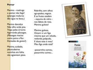 Pomar

Menino - madruga      Rebrilha, cem olhos
o pomar não foge!     agrupados, negros.
(pitangas maduras     E as frutas estalam
dão água na boca.)    - espuma de vidro -
                      nos lábios de rosa.
Menino descalço       Menino guloso!
Não olha onde pisa.
Trepa pelas árvores   Menino guloso,
Agarrando pêssegos.   Ontem vi um figo
(Pêssegos macios      mesmo que um veludo,
como paina e flor.    redondo, polpudo,
Dentadas de gosto!)   E disse: este é meu!
                      Meu figo onde está?
Menino, cuidado,
jabuticabeiras        -passarinho comeu,
novinhas em folha     passarinho comeu...
não agüentam peso.
 