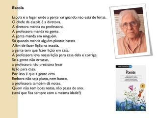 Escola

Escola é o lugar onde a gente vai quando não está de férias.
O chefe da escola é a diretora.
A diretora manda na professora.
A professora manda na gente.
A gente manda em ninguém.
Só quando manda alguém plantar batata.
Além de fazer lição na escola,
a gente tem que fazer lição em casa.
A professora leva nossa lição para casa dela e corrige.
Se a gente não errasse,
a professora não precisava levar
lição para casa.
Por isso é que a gente erra.
Embora não seja piano, nem banco,
a professora também dá notas.
Quem não tem boas notas, não passa de ano.
(será que fica sempre com a mesma idade?)
 
