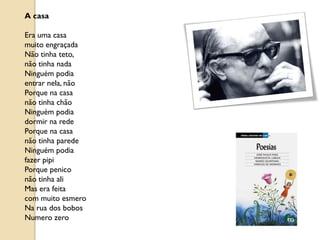 A casa

Era uma casa
muito engraçada
Não tinha teto,
não tinha nada
Ninguém podia
entrar nela, não
Porque na casa
não tinha chão
Ninguém podia
dormir na rede
Porque na casa
não tinha parede
Ninguém podia
fazer pipi
Porque penico
não tinha ali
Mas era feita
com muito esmero
Na rua dos bobos
Numero zero
 