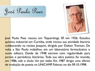 José Paulo Paes


José Paulo Paes nasceu em Taquaritinga SP, em 1926. Estudou
química industrial em Curitiba, onde iniciou sua atividade literária
colaborando na revista Joaquim, dirigida por Dalton Trevisan. De
volta a São Paulo trabalhou em um laboratório farmacêutico e
numa editora. Desde de 1948 escreve com regularidade para
jornais e periódicos literários. Toda sua obra poética foi reunida,
em 1986, sob o título Um por todos. Em 1987 dirigiu uma oficina
de tradução de poesia na UNICAMP. Faleceu no dia 09.10.1998.
 